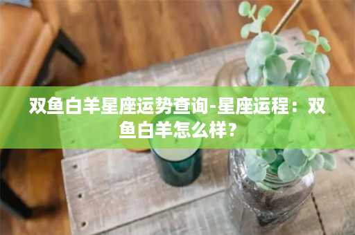 双鱼白羊星座运势查询-星座运程：双鱼白羊怎么样？