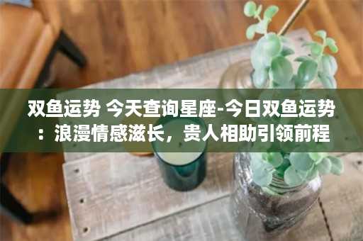 双鱼运势 今天查询星座-今日双鱼运势：浪漫情感滋长，贵人相助引领前程