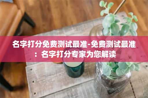 名字打分免费测试最准-免费测试最准：名字打分专家为您解读