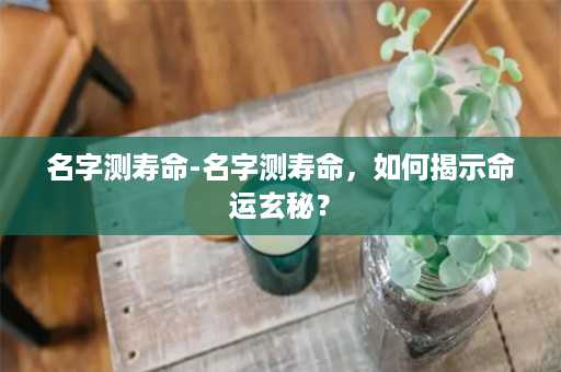 名字测寿命-名字测寿命，如何揭示命运玄秘？