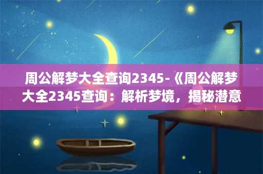 周公解梦大全查询2345-《周公解梦大全2345查询：解析梦境，揭秘潜意识》