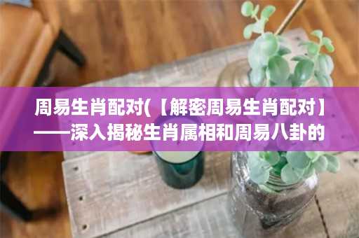 周易生肖配对(【解密周易生肖配对】——深入揭秘生肖属相和周易八卦的奥秘)