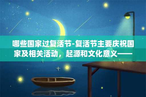 哪些国家过复活节-复活节主要庆祝国家及相关活动，起源和文化意义——一个文化概览