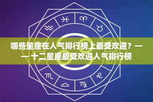 哪些星座在人气排行榜上最受欢迎？—— 十二星座最受欢迎人气排行榜