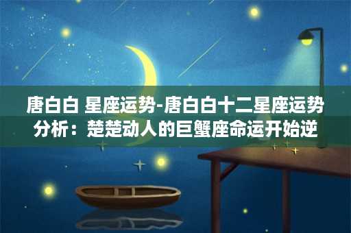 唐白白 星座运势-唐白白十二星座运势分析：楚楚动人的巨蟹座命运开始逆转？