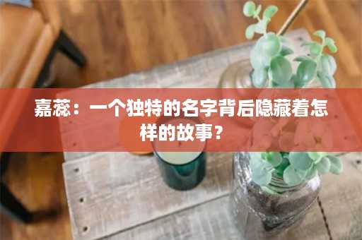 嘉蕊：一个独特的名字背后隐藏着怎样的故事？