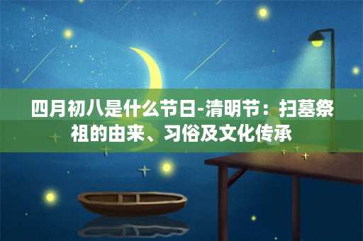 四月初八是什么节日-清明节：扫墓祭祖的由来、习俗及文化传承