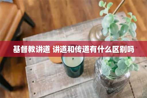 基督教讲道 讲道和传道有什么区别吗