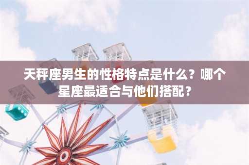 天秤座男生的性格特点是什么？哪个星座最适合与他们搭配？