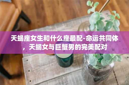 天蝎座女生和什么座最配-命运共同体，天蝎女与巨蟹男的完美配对