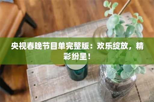 央视春晚节目单完整版：欢乐绽放，精彩纷呈！