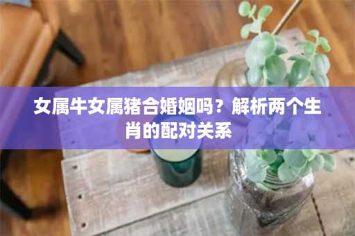 女属牛女属猪合婚姻吗？解析两个生肖的配对关系