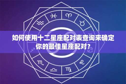 如何使用十二星座配对表查询来确定你的最佳星座配对？