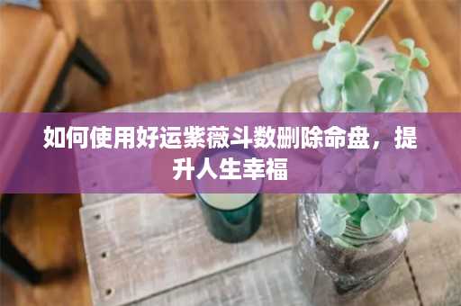 如何使用好运紫薇斗数删除命盘，提升人生幸福