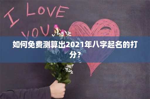 如何免费测算出2021年八字起名的打分？