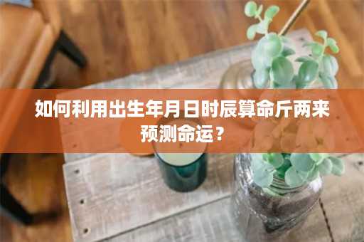 如何利用出生年月日时辰算命斤两来预测命运？