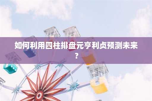 如何利用四柱排盘元亨利贞预测未来？