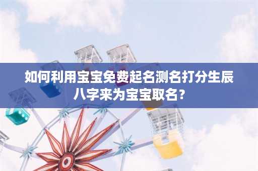 如何利用宝宝免费起名测名打分生辰八字来为宝宝取名？