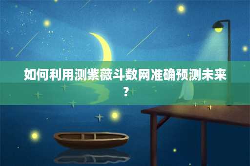 如何利用测紫薇斗数网准确预测未来？