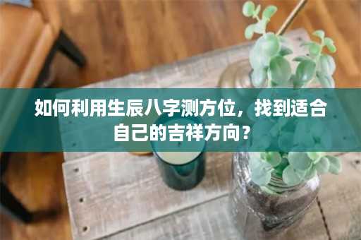 如何利用生辰八字测方位，找到适合自己的吉祥方向？