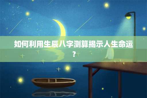 如何利用生辰八字测算揭示人生命运？