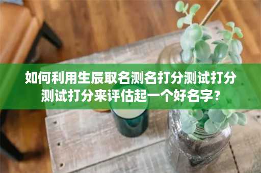 如何利用生辰取名测名打分测试打分测试打分来评估起一个好名字？