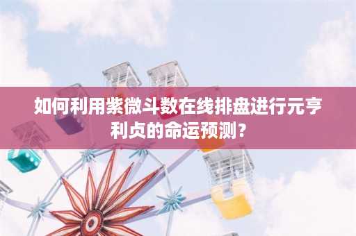 如何利用紫微斗数在线排盘进行元亨利贞的命运预测？