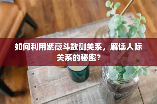 如何利用紫薇斗数测关系，解读人际关系的秘密？