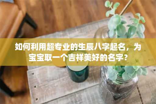 如何利用超专业的生辰八字起名，为宝宝取一个吉祥美好的名字？