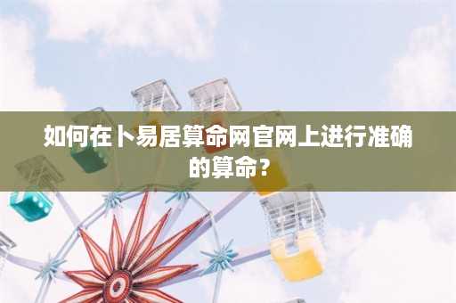 如何在卜易居算命网官网上进行准确的算命？