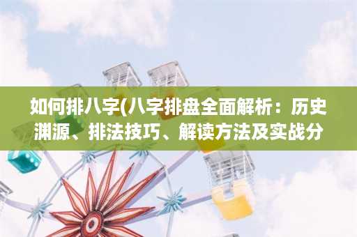 如何排八字(八字排盘全面解析：历史渊源、排法技巧、解读方法及实战分析)