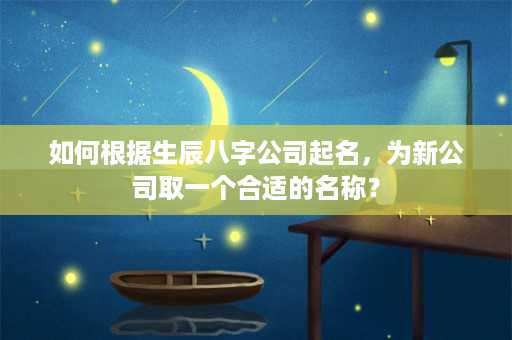 如何根据生辰八字公司起名，为新公司取一个合适的名称？