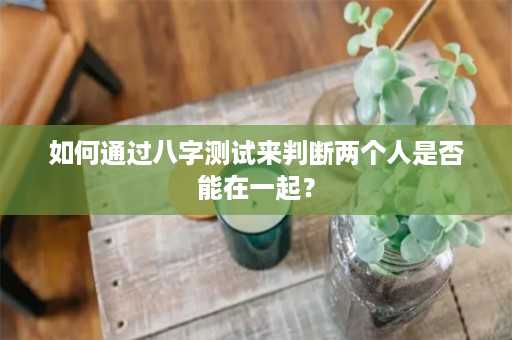 如何通过八字测试来判断两个人是否能在一起？