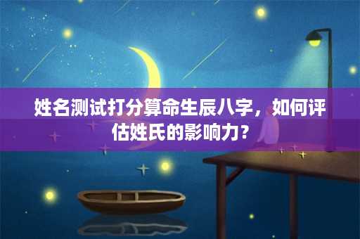 姓名测试打分算命生辰八字，如何评估姓氏的影响力？