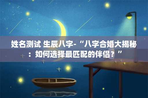 姓名测试 生辰八字-“八字合婚大揭秘：如何选择最匹配的伴侣？”