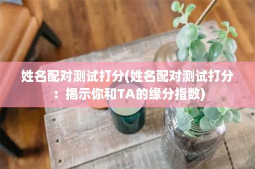 姓名配对测试打分(姓名配对测试打分：揭示你和TA的缘分指数)