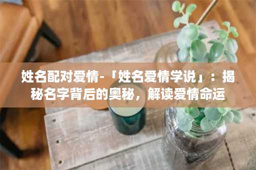 姓名配对爱情-「姓名爱情学说」：揭秘名字背后的奥秘，解读爱情命运