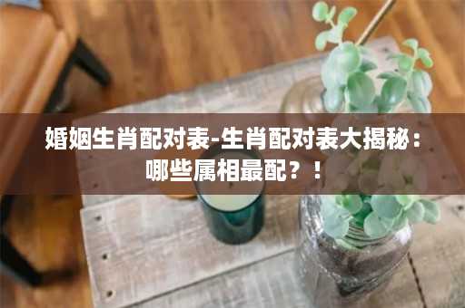 婚姻生肖配对表-生肖配对表大揭秘：哪些属相最配？！