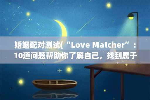 婚姻配对测试(“Love Matcher”：10道问题帮助你了解自己，找到属于你的完美伴侣)