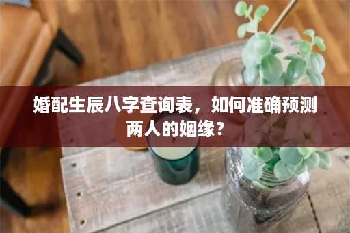 婚配生辰八字查询表，如何准确预测两人的姻缘？