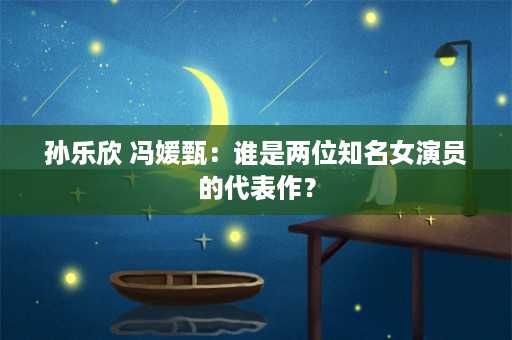 孙乐欣 冯媛甄：谁是两位知名女演员的代表作？