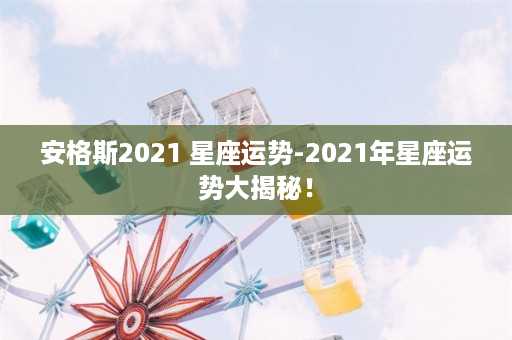 安格斯2021 星座运势-2021年星座运势大揭秘！