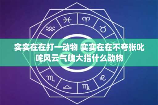 实实在在打一动物 实实在在不夸张叱咤风云气魄大指什么动物