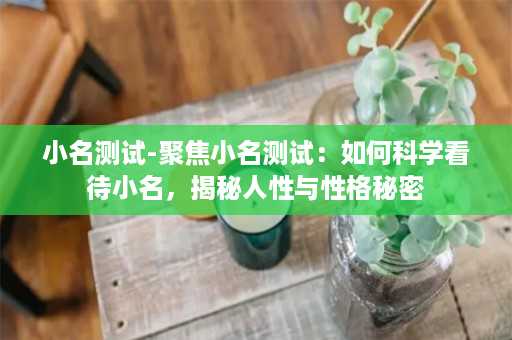 小名测试-聚焦小名测试：如何科学看待小名，揭秘人性与性格秘密