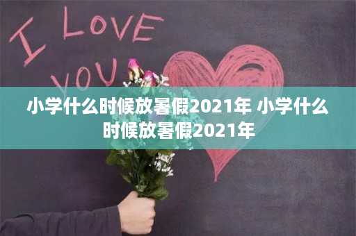 小学什么时候放暑假2021年 小学什么时候放暑假2021年