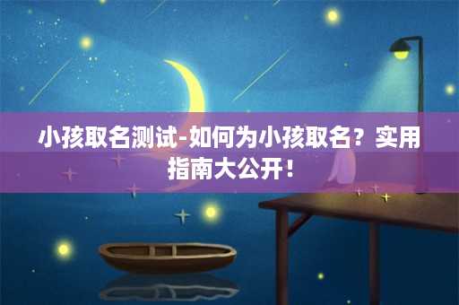 小孩取名测试-如何为小孩取名？实用指南大公开！