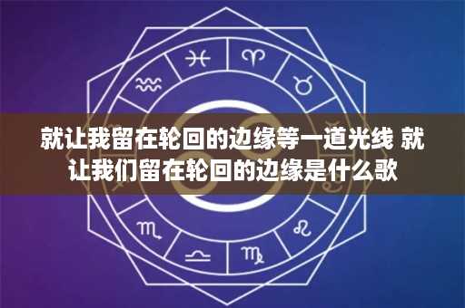 就让我留在轮回的边缘等一道光线 就让我们留在轮回的边缘是什么歌