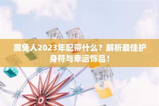 属兔人2023年配带什么？解析最佳护身符与幸运饰品！