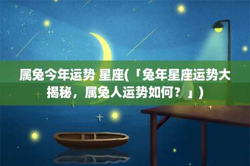 属兔今年运势 星座(「兔年星座运势大揭秘，属兔人运势如何？」)