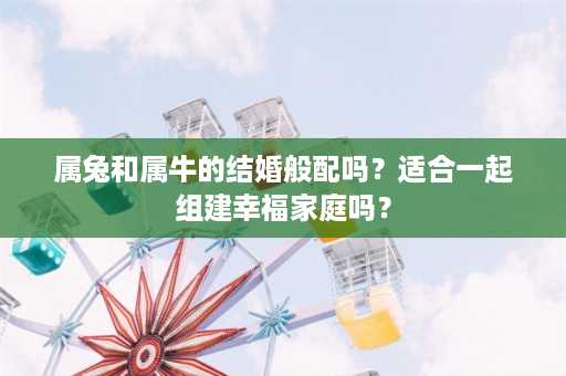 属兔和属牛的结婚般配吗？适合一起组建幸福家庭吗？